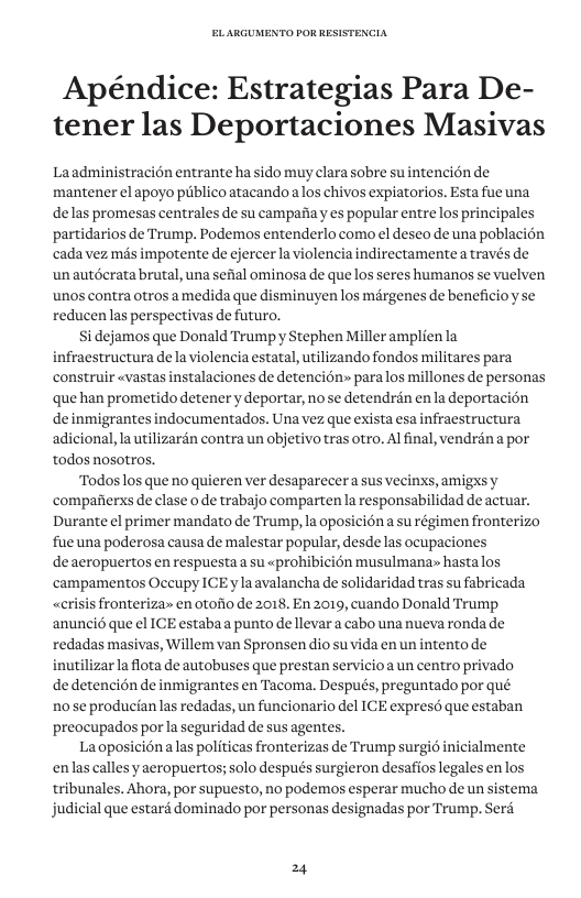 Apéndice: Estrategias Para De- tener las Deportaciones Masivas Laadministracién entrante ha sido muy clara sobre su ntencién de mantener el apoyo piblico atacando alos chivos expiatorios. Esta fue una delas promesas centrales e su campafiay es popular entre los principales partidarios de Trump. Podemos entenderlo como el deseo de una poblacién cadavez més impotente de ejercer la violencia indirectamentea través de un autéerata brutal, una sefial ominosa de que los seres humanos se vuelven unos contra otros amedida que disminuyen los margenes e beneficioy se reducen las perspectivas de futuro. i dejamos que Donald Trumpyy Stephen Miller amplien la fraestructura de la violencia estatal, utilizando fondos militares para construir «vastas instalaciones de detencién» paralos millones de personas que han prometido detener y deportar, no se detendrén enla deportacion deinmigrantes indocumentados. Una vez que exista esa infraestructura adicional, la utilizarén contra un objetivo tras otro. Al final, vendréna por todos nosotros. Todoslos que no quieren ver desaparecer a sus vecinys, amigxs y compafierxs de clase o e trabajo comparten a responsabilidad de actuar. Durante el primer mandato de Trump, la oposiciéna su régimen fronterizo fue una poderosa causa de malestar popular, desde las ocupaciones deaeropuertos en respuesta a su «prohibicién musulmana» hastalos campamentos Occupy ICE ylaavalancha de solidaridad tras su fabricada «crisis fronteriza en otofio de 2018, En 2019, cuando Donald Trump ‘anunci6 que el ICE estaba a punto de llevara cabo una nueva ronda de redadas masivas, Willem van Spronsen dio suvida en un intento de wtilizarla flota de autobuses que prestan servicio a un centro privado dedetenci6n de inmigrantes en Tacoma. Después, preguntado por qué 10 se producian las redadas, un funcionario del ICE expresd que estaban preocupados por la seguridad de sus agentes. Laoposiciénaas politicas fronterizas de Trump surgid inicialmente enlas callesy aeropuertos; solo después surgieron desafioslegales en los tribunales. Ahora, por supuesto, no podemos esperar mucho de un sistema judicial que estard dominado por personas designadas por Trump. Serd 24